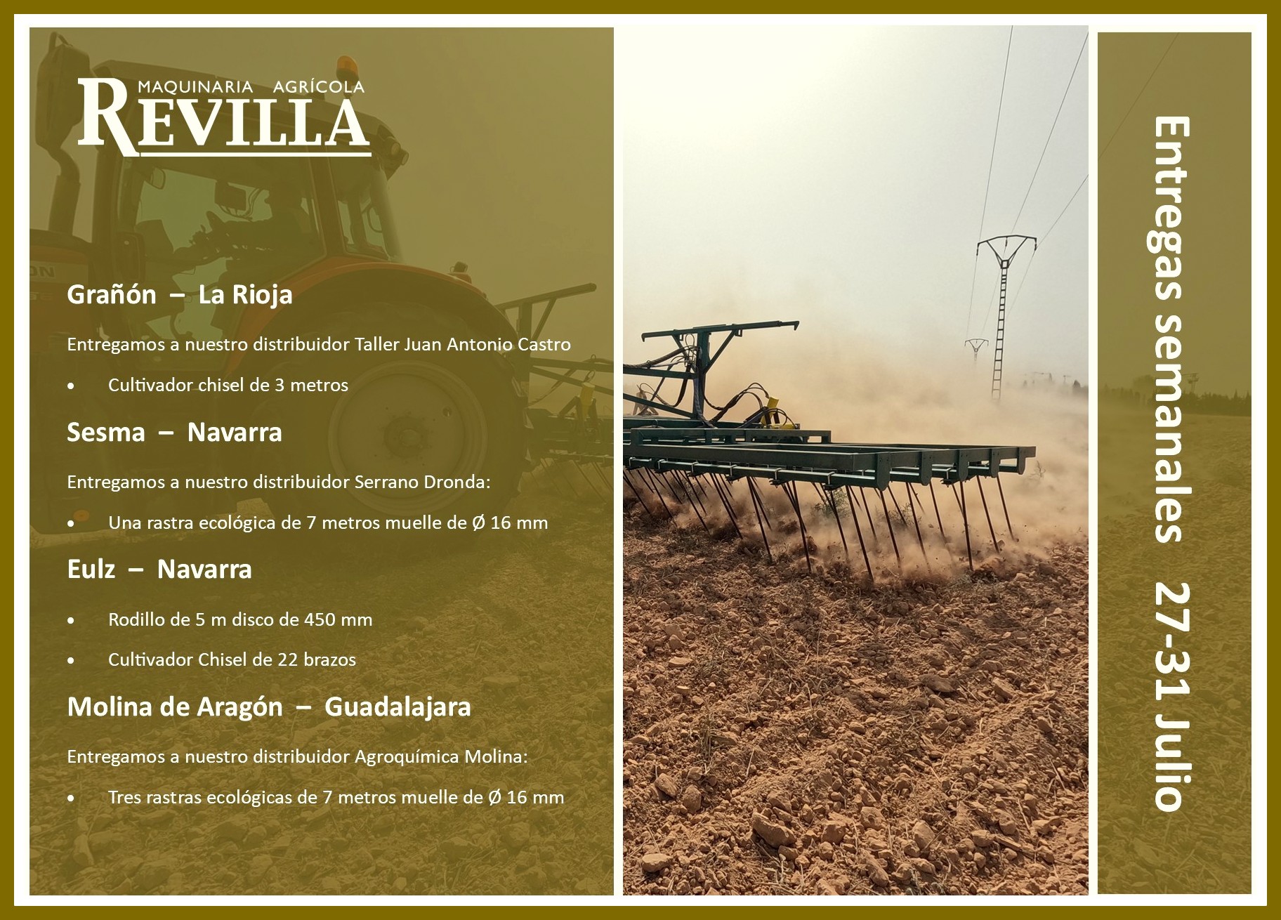 Os dejo la relación de máquinas entregadas la semana del 27 de julio Grañón – La Rioja Entregamos a nuestro distribuidor Taller Juan Antonio Castro • Cultivador chisel de 3 metros Sesma – Navarra Entregamos a nuestro distribuidor Serrano Dronda: • Una rastra ecológica de 7 metros muelle de Ø 16 mm Eulz – Navarra • Rodillo de 5 m disco de 450 mm • Cultivador Chisel de 22 brazos Molina de Aragón – Guadalajara Entregamos a nuestro distribuidor Agroquímica Molina: • Tres rastras ecológicas de 7 metros muelle de Ø 16 mm